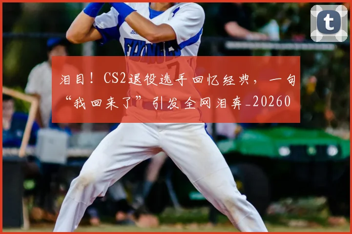 泪目！CS2退役选手回忆经典，一句“我回来了”引发全网泪奔_20260606145904