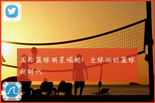 国际篮球明星崛起：全球化的篮球新时代