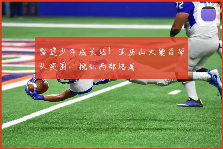 雷霆少年成长记！亚历山大能否率队突围，搅乱西部格局