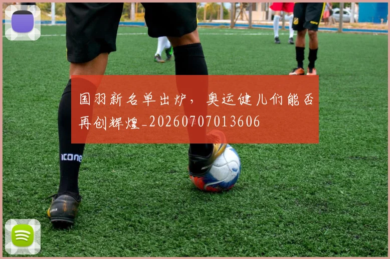 国羽新名单出炉,奥运健儿们能否再创辉煌_20260707013606