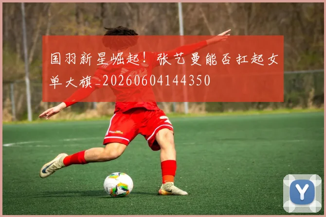 国羽新星崛起!张艺曼能否扛起女单大旗_20260604144350