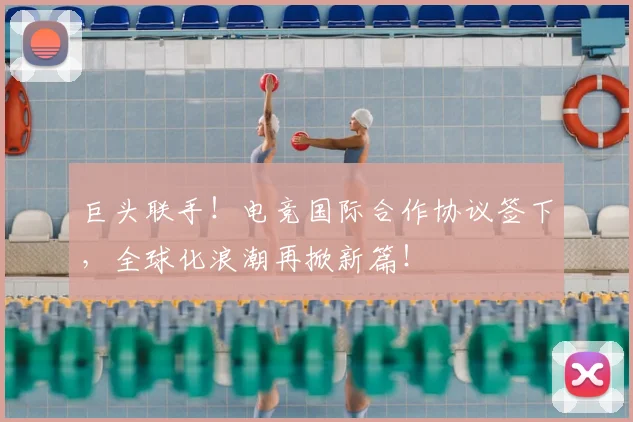 巨头联手!电竞国际合作协议签下,全球化浪潮再掀新篇!