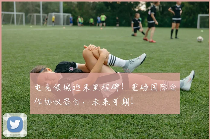 电竞领域迎来里程碑！重磅国际合作协议签订，未来可期！