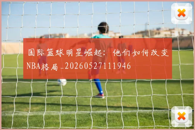 国际篮球明星崛起:他们如何改变NBA格局_20260527111946