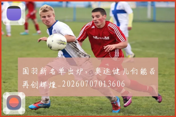 国羽新名单出炉,奥运健儿们能否再创辉煌_20260707013606