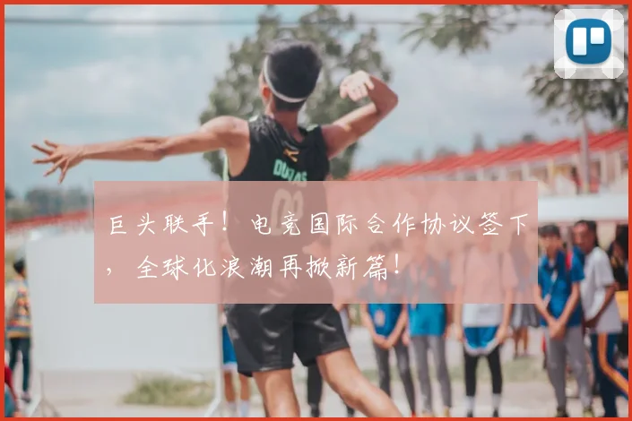 巨头联手!电竞国际合作协议签下,全球化浪潮再掀新篇!