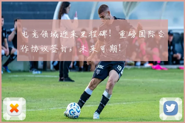 电竞领域迎来里程碑！重磅国际合作协议签订，未来可期！