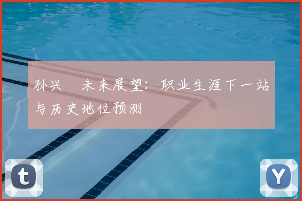 孙兴慜未来展望:职业生涯下一站与历史地位预测