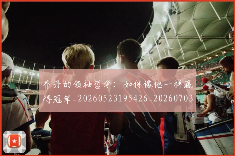 乔丹的领袖哲学:如何像他一样赢得冠军_20260523195426_20260703212646